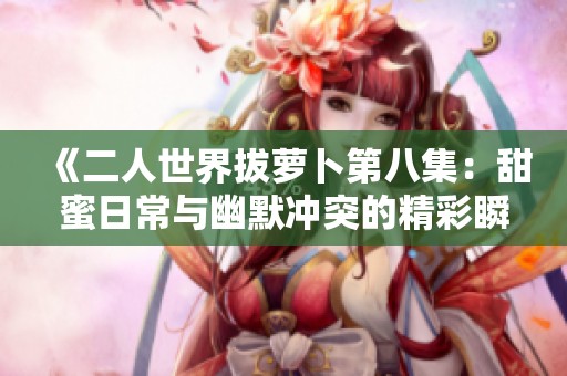 《二人世界拔蘿卜第八集：甜蜜日常與幽默沖突的精彩瞬間》