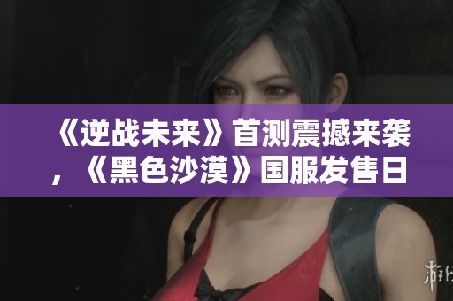 《逆戰(zhàn)未來》首測震撼來襲，《黑色沙漠》國服發(fā)售日期揭曉引發(fā)熱議