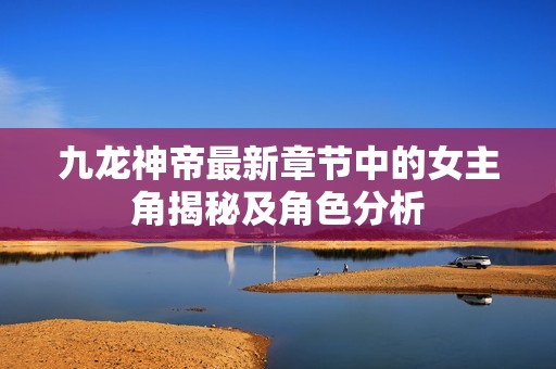 九龍神帝最新章節(jié)中的女主角揭秘及角色分析