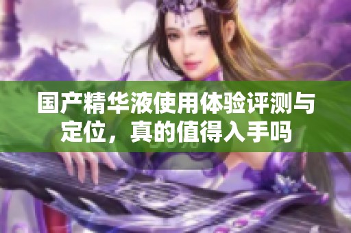 國產(chǎn)精華液使用體驗評測與定位，真的值得入手嗎