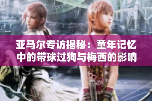 亞馬爾專訪揭秘：童年記憶中的帶球過狗與梅西的影響