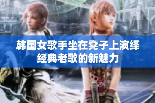 韓國(guó)女歌手坐在凳子上演繹經(jīng)典老歌的新魅力