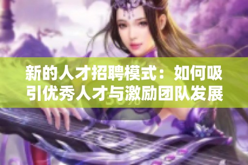 新的人才招聘模式：如何吸引優(yōu)秀人才與激勵團隊發(fā)展
