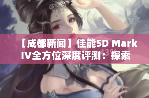 【成都新聞】佳能5D Mark IV全方位深度評測：探索影像均衡之美