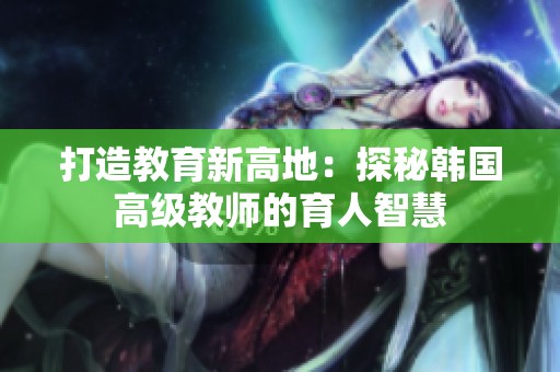 打造教育新高地：探秘韓國(guó)高級(jí)教師的育人智慧