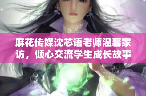 麻花傳媒沈芯語老師溫馨家訪，傾心交流學生成長故事
