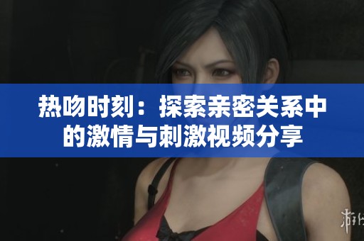 熱吻時刻：探索親密關(guān)系中的激情與刺激視頻分享