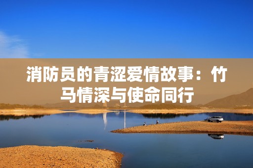 消防員的青澀愛情故事：竹馬情深與使命同行