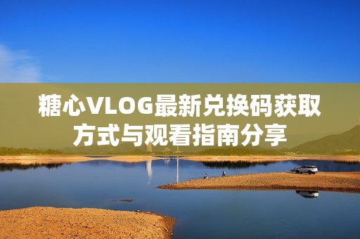 糖心VLOG最新兌換碼獲取方式與觀看指南分享