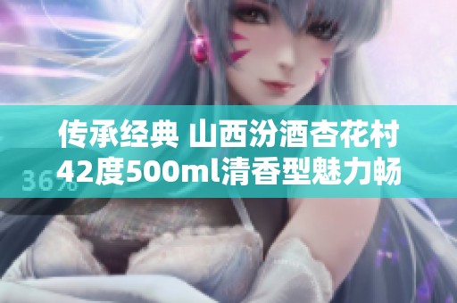 傳承經(jīng)典 山西汾酒杏花村42度500ml清香型魅力暢銷世界