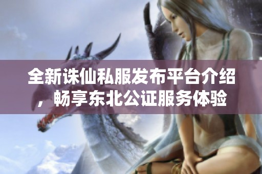 全新誅仙私服發(fā)布平臺介紹，暢享東北公證服務(wù)體驗(yàn)