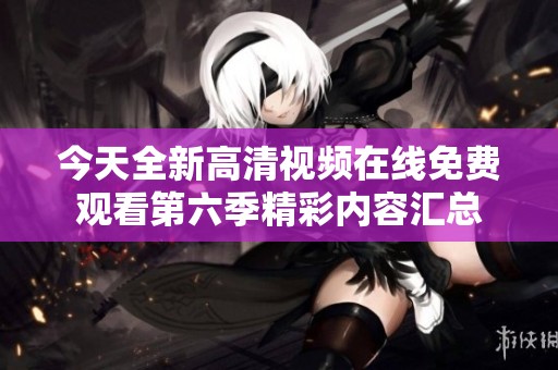 今天全新高清視頻在線免費(fèi)觀看第六季精彩內(nèi)容匯總