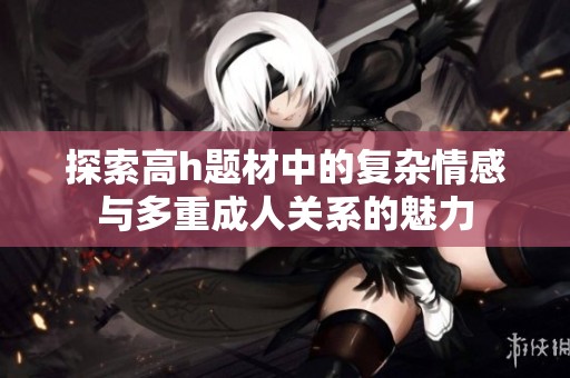 探索高h題材中的復(fù)雜情感與多重成人關(guān)系的魅力