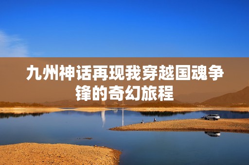 九州神話再現(xiàn)我穿越國魂?duì)庝h的奇幻旅程