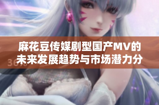 麻花豆傳媒劇型國產(chǎn)MV的未來發(fā)展趨勢與市場潛力分析