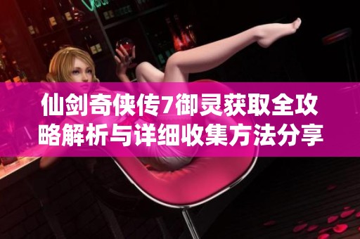 仙劍奇?zhèn)b傳7御靈獲取全攻略解析與詳細收集方法分享
