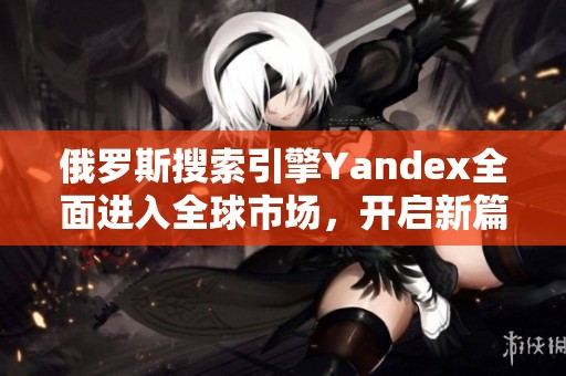 俄羅斯搜索引擎Yandex全面進入全球市場，開啟新篇章
