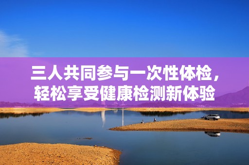三人共同參與一次性體檢，輕松享受健康檢測(cè)新體驗(yàn)