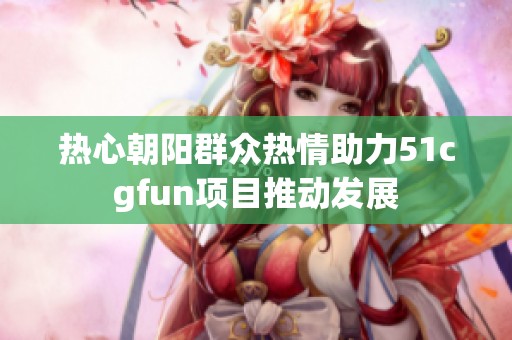 熱心朝陽群眾熱情助力51cgfun項(xiàng)目推動發(fā)展