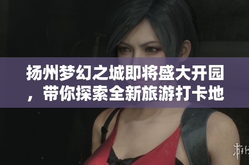 揚州夢幻之城即將盛大開園，帶你探索全新旅游打卡地
