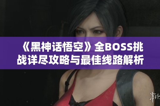 《黑神話悟空》全BOSS挑戰(zhàn)詳盡攻略與最佳線路解析