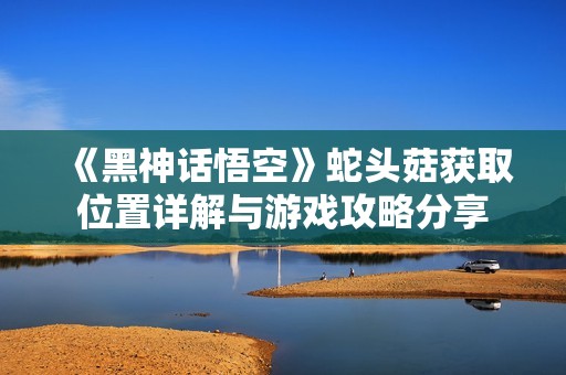 《黑神話悟空》蛇頭菇獲取位置詳解與游戲攻略分享
