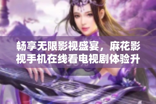暢享無限影視盛宴，麻花影視手機在線看電視劇體驗升級