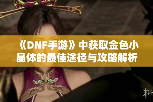 《DNF手游》中獲取金色小晶體的最佳途徑與攻略解析