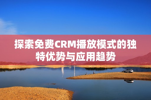 探索免費CRM播放模式的獨特優(yōu)勢與應用趨勢