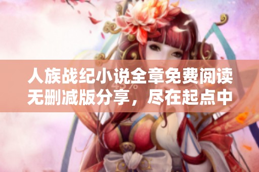 人族戰(zhàn)紀小說全章免費閱讀無刪減版分享，盡在起點中文網(wǎng)手機版