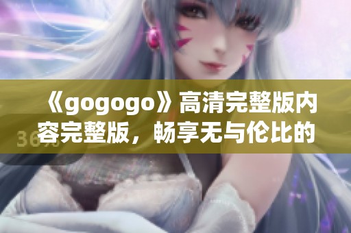 《gogogo》高清完整版內(nèi)容完整版，暢享無與倫比的觀影體驗(yàn)