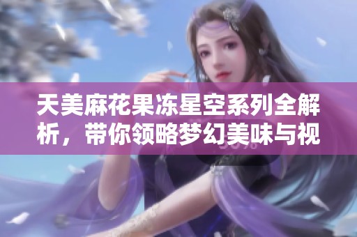天美麻花果凍星空系列全解析，帶你領(lǐng)略夢幻美味與視覺盛宴
