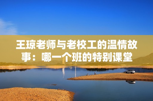王瓊老師與老校工的溫情故事：哪一個班的特別課堂