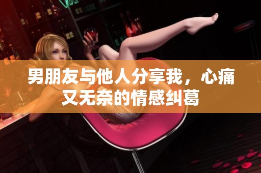 男朋友與他人分享我，心痛又無(wú)奈的情感糾葛