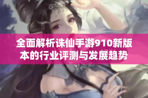 全面解析誅仙手游910新版本的行業(yè)評測與發(fā)展趨勢