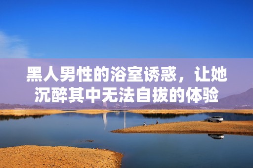 黑人男性的浴室誘惑，讓她沉醉其中無法自拔的體驗(yàn)