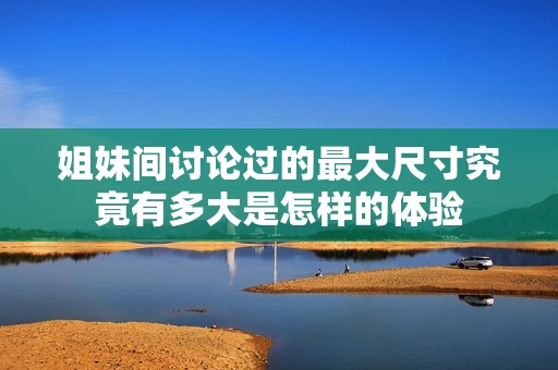 姐妹間討論過的最大尺寸究竟有多大是怎樣的體驗