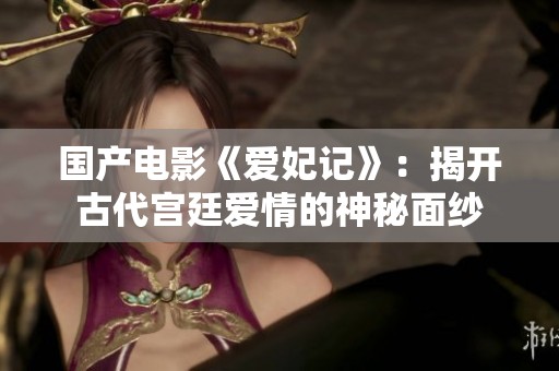 國產(chǎn)電影《愛妃記》：揭開古代宮廷愛情的神秘面紗