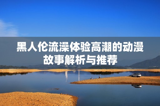 黑人倫流澡體驗高潮的動漫故事解析與推薦