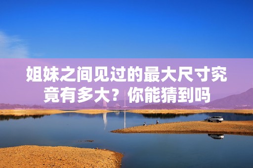 姐妹之間見過的最大尺寸究竟有多大？你能猜到嗎