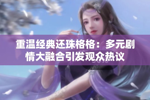 重溫經(jīng)典還珠格格：多元?jiǎng)∏榇笕诤弦l(fā)觀眾熱議