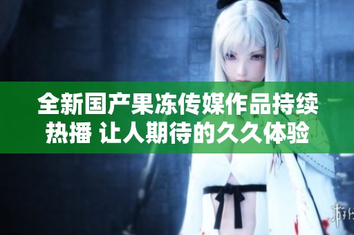 全新國(guó)產(chǎn)果凍傳媒作品持續(xù)熱播 讓人期待的久久體驗(yàn)