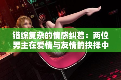 錯(cuò)綜復(fù)雜的情感糾葛：兩位男主在愛(ài)情與友情的抉擇中掙扎