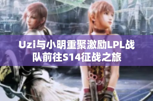 Uzi與小明重聚激勵LPL戰(zhàn)隊前往S14征戰(zhàn)之旅