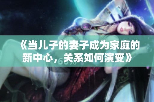 《當(dāng)兒子的妻子成為家庭的新中心，關(guān)系如何演變》