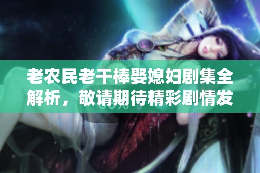 老農(nóng)民老干棒娶媳婦劇集全解析，敬請期待精彩劇情發(fā)展