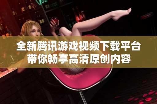 全新騰訊游戲視頻下載平臺帶你暢享高清原創(chuàng)內(nèi)容
