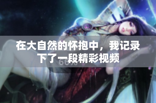 在大自然的懷抱中，我記錄下了一段精彩視頻