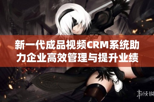 新一代成品視頻CRM系統(tǒng)助力企業(yè)高效管理與提升業(yè)績