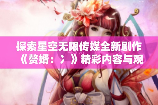 探索星空無限傳媒全新劇作《贅婿：冫》精彩內(nèi)容與觀影指南